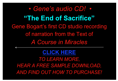  • Gene’s audio CD!  • 
“The End of Sacrifice”
Gene Bogart’s first CD studio recording 
of narration from the Text of 
A Course in Miracles
￼
CLICK HERE
TO LEARN MORE, 
HEAR A FREE SAMPLE DOWNLOAD, 
AND FIND OUT HOW TO PURCHASE!
