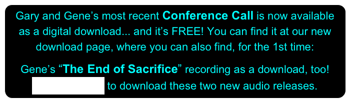Gary and Gene’s most recent Conference Call is now available as a digital download... and it’s FREE! You can find it at our new download page, where you can also find, for the 1st time:

Gene’s “The End of Sacrifice” recording as a download, too!
CLICK HERE to download these two new audio releases.