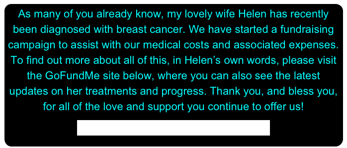 As many of you already know, my lovely wife Helen has recently been diagnosed with breast cancer. We have started a fundraising campaign to assist with our medical costs and associated expenses. To find out more about all of this, in Helen’s own words, please visit the GoFundMe site below, where you can also see the latest updates on her treatments and progress. Thank you, and bless you, for all of the love and support you continue to offer us!

https://www.gofundme.com/helenbogart